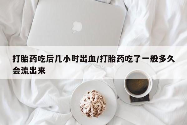 流产药在线购买微信打胎药吃后几小时出血/打胎药吃了一般多久会流出来