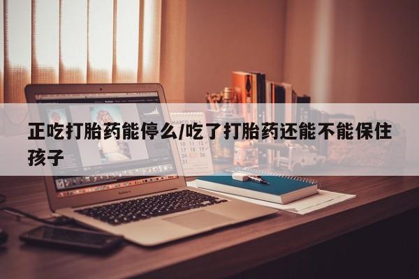 流产药在线购买微信正吃打胎药能停么/吃了打胎药还能不能保住孩子