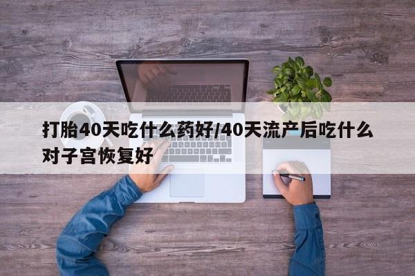 流产药在线购买微信打胎40天吃什么药好/40天流产后吃什么对子宫恢复好