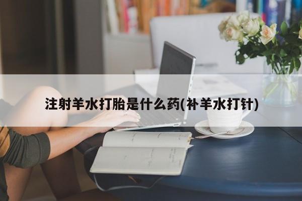 流产药在线购买微信注射羊水打胎是什么药(补羊水打针)