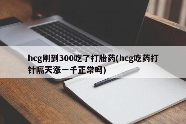 流产药在线购买微信hcg刚到300吃了打胎药(hcg吃药打针隔天涨一千正常吗)