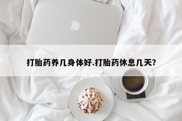 流产药在线购买微信打胎药养几身体好.打胎药休息几天？