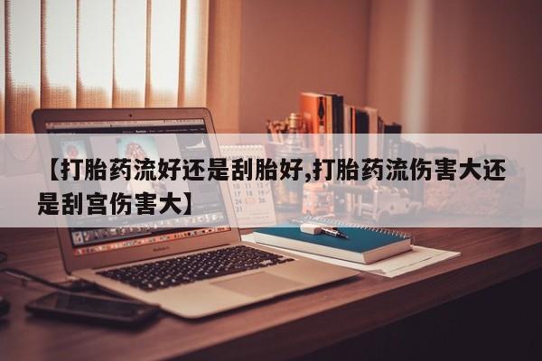 流产药在线购买微信【打胎药流好还是刮胎好,打胎药流伤害大还是刮宫伤害大】