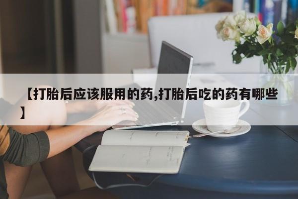 流产药在线购买微信【打胎后应该服用的药,打胎后吃的药有哪些】