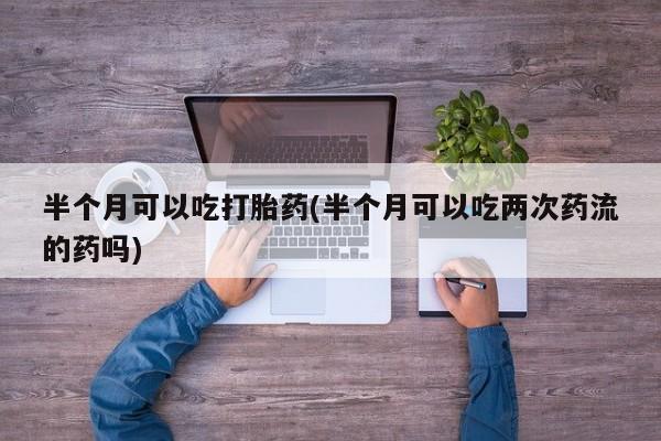流产药在线购买微信半个月可以吃打胎药(半个月可以吃两次药流的药吗)