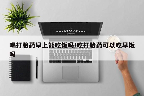 流产药在线购买微信喝打胎药早上能吃饭吗/吃打胎药可以吃早饭吗