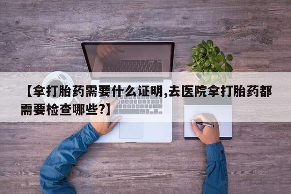流产药在线购买微信【拿打胎药需要什么证明,去医院拿打胎药都需要检查哪些?】