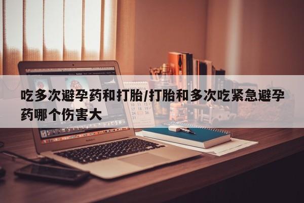 流产药在线购买微信吃多次避孕药和打胎/打胎和多次吃紧急避孕药哪个伤害大
