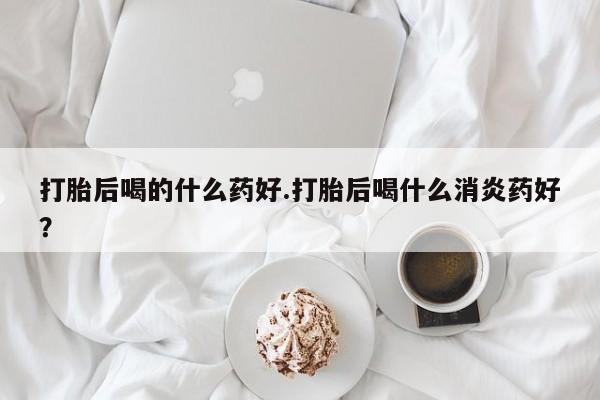 流产药在线购买微信打胎后喝的什么药好.打胎后喝什么消炎药好？