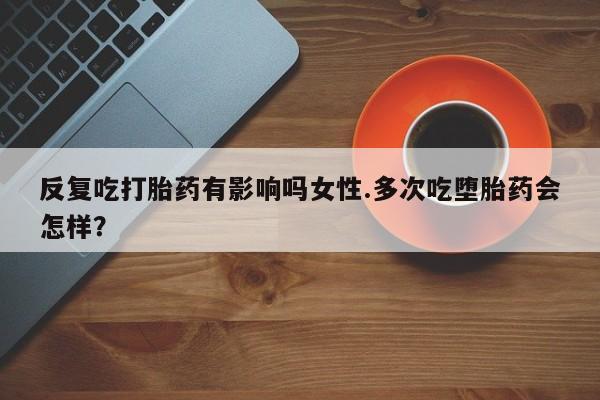 流产药在线购买微信反复吃打胎药有影响吗女性.多次吃堕胎药会怎样？