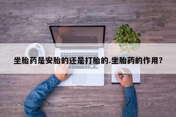 流产药在线购买微信坐胎药是安胎的还是打胎的.坐胎药的作用？