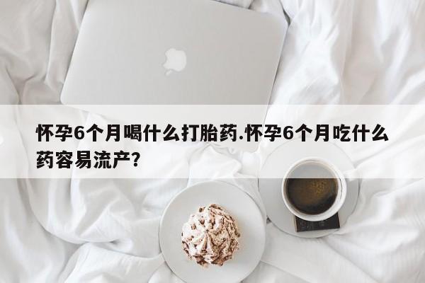 流产药在线购买微信怀孕6个月喝什么打胎药.怀孕6个月吃什么药容易流产？