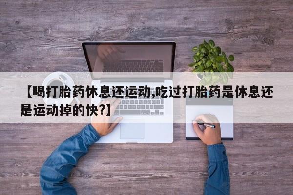 流产药在线购买微信【喝打胎药休息还运动,吃过打胎药是休息还是运动掉的快?】