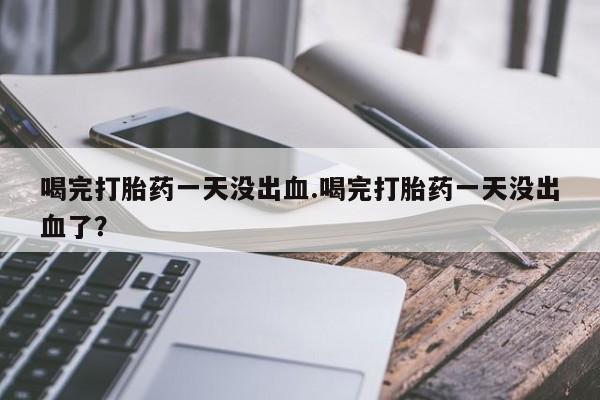 流产药在线购买微信喝完打胎药一天没出血.喝完打胎药一天没出血了？
