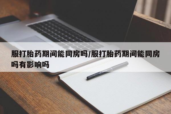 流产药在线购买微信服打胎药期间能同房吗/服打胎药期间能同房吗有影响吗