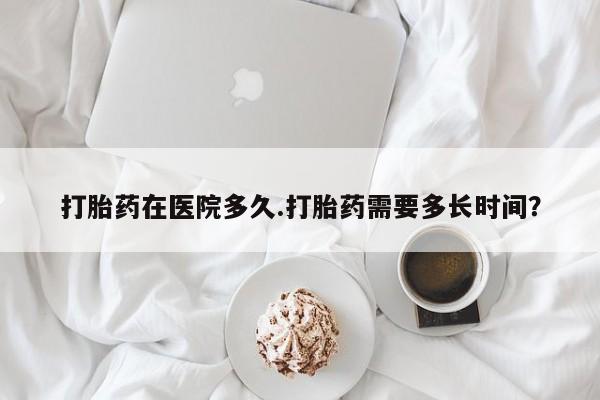 流产药在线购买微信打胎药在医院多久.打胎药需要多长时间？