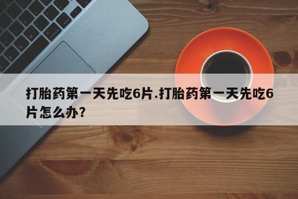 流产药在线购买微信打胎药第一天先吃6片.打胎药第一天先吃6片怎么办？