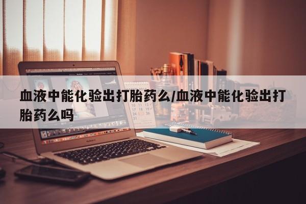 流产药在线购买微信血液中能化验出打胎药么/血液中能化验出打胎药么吗
