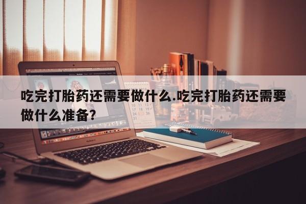 流产药在线购买微信吃完打胎药还需要做什么.吃完打胎药还需要做什么准备？