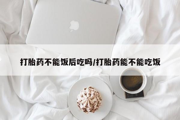 流产药在线购买微信打胎药不能饭后吃吗/打胎药能不能吃饭