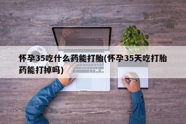 流产药在线购买微信怀孕35吃什么药能打胎(怀孕35天吃打胎药能打掉吗)