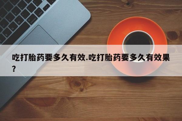 流产药在线购买微信吃打胎药要多久有效.吃打胎药要多久有效果？