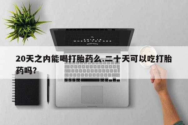 流产药在线购买微信20天之内能喝打胎药么.二十天可以吃打胎药吗？