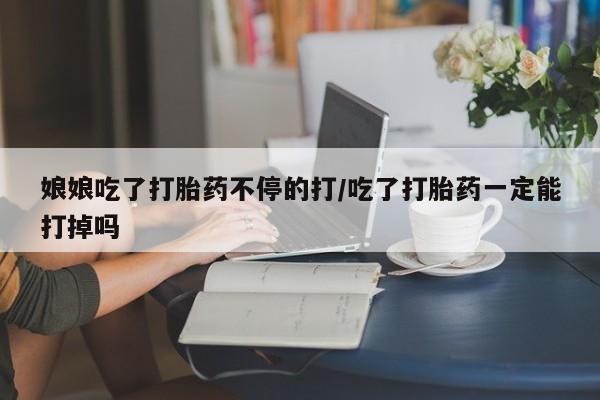 流产药在线购买微信娘娘吃了打胎药不停的打/吃了打胎药一定能打掉吗