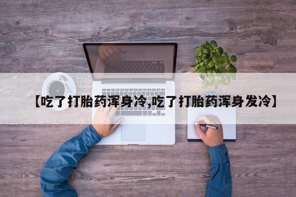 流产药在线购买微信【吃了打胎药浑身冷,吃了打胎药浑身发冷】