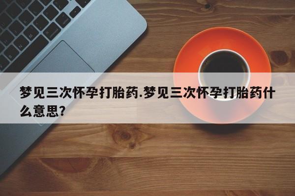 流产药在线购买微信梦见三次怀孕打胎药.梦见三次怀孕打胎药什么意思？