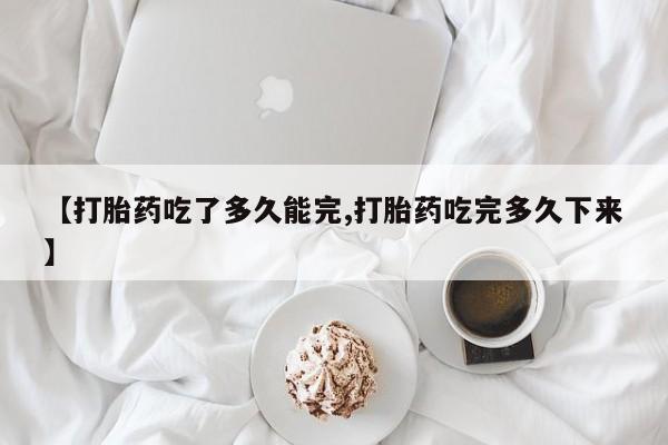流产药在线购买微信【打胎药吃了多久能完,打胎药吃完多久下来】