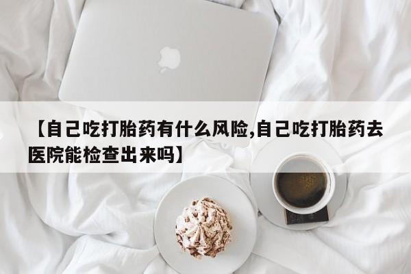 流产药在线购买微信【自己吃打胎药有什么风险,自己吃打胎药去医院能检查出来吗】