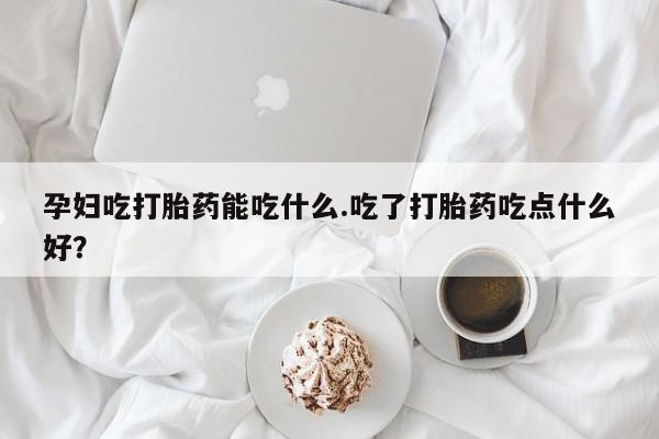 流产药在线购买微信孕妇吃打胎药能吃什么.吃了打胎药吃点什么好？