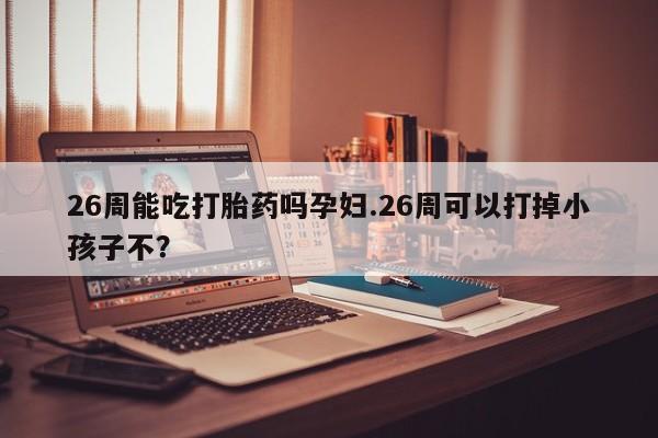 流产药在线购买微信26周能吃打胎药吗孕妇.26周可以打掉小孩子不？