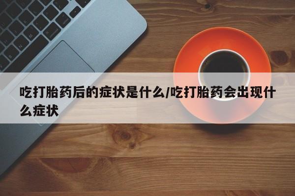 流产药在线购买微信吃打胎药后的症状是什么/吃打胎药会出现什么症状
