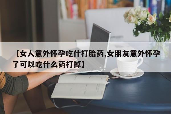 流产药在线购买微信【女人意外怀孕吃什打胎药,女朋友意外怀孕了可以吃什么药打掉】
