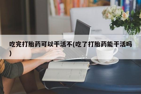 流产药在线购买微信吃完打胎药可以干活不(吃了打胎药能干活吗)