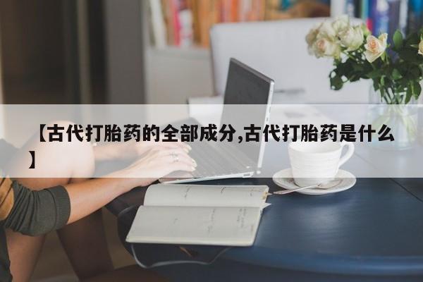 流产药在线购买微信【古代打胎药的全部成分,古代打胎药是什么】