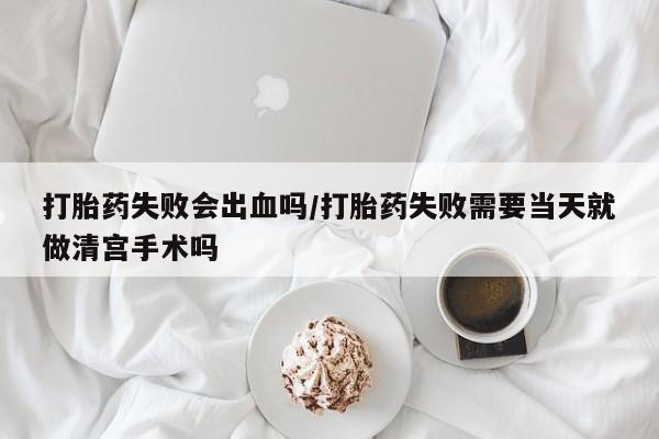 流产药在线购买微信打胎药失败会出血吗/打胎药失败需要当天就做清宫手术吗