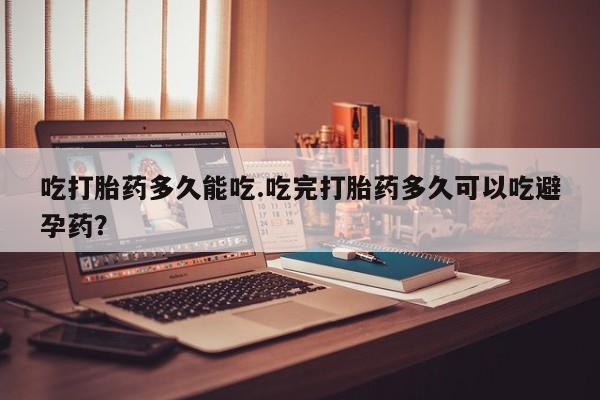 流产药在线购买微信吃打胎药多久能吃.吃完打胎药多久可以吃避孕药？