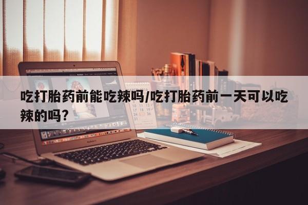 流产药在线购买微信吃打胎药前能吃辣吗/吃打胎药前一天可以吃辣的吗?