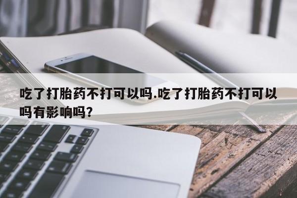 流产药在线购买微信吃了打胎药不打可以吗.吃了打胎药不打可以吗有影响吗？