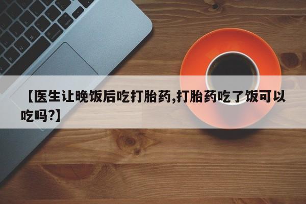 流产药在线购买微信【医生让晚饭后吃打胎药,打胎药吃了饭可以吃吗?】