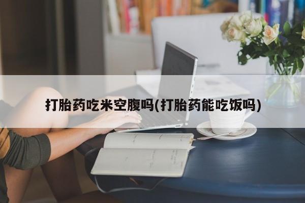 流产药在线购买微信打胎药吃米空腹吗(打胎药能吃饭吗)