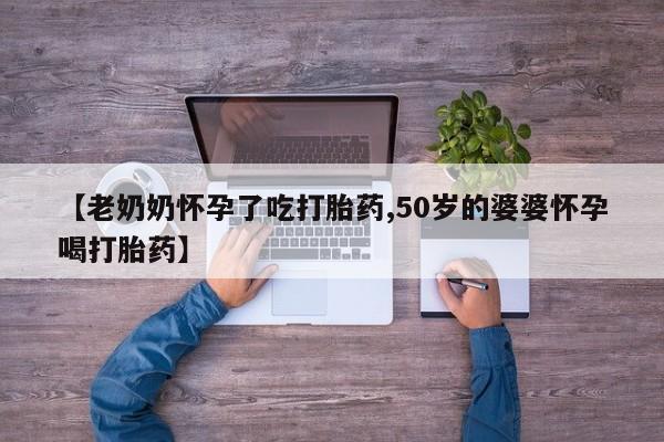 流产药在线购买微信【老奶奶怀孕了吃打胎药,50岁的婆婆怀孕喝打胎药】