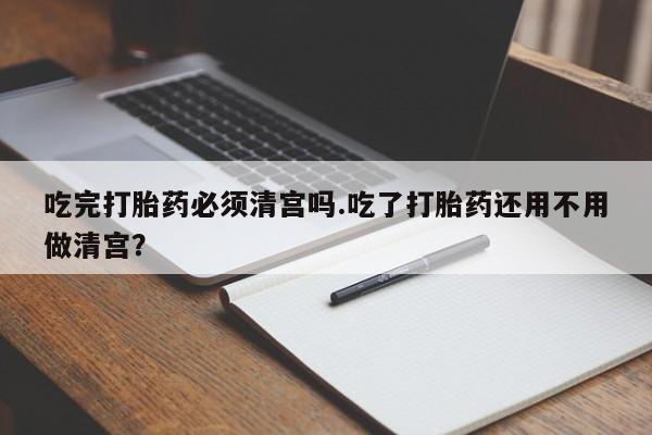 流产药在线购买微信吃完打胎药必须清宫吗.吃了打胎药还用不用做清宫？