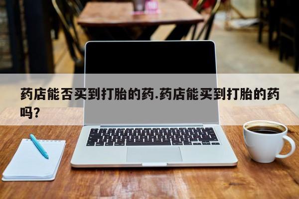 流产药在线购买微信药店能否买到打胎的药.药店能买到打胎的药吗？