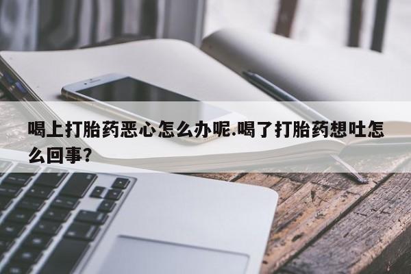 流产药在线购买微信喝上打胎药恶心怎么办呢.喝了打胎药想吐怎么回事？