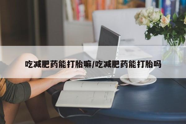 流产药在线购买微信吃减肥药能打胎嘛/吃减肥药能打胎吗