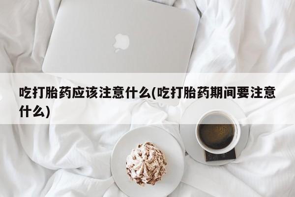 流产药在线购买微信吃打胎药应该注意什么(吃打胎药期间要注意什么)